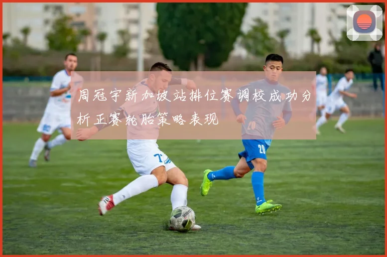 周冠宇新加坡站排位赛调校成功分析正赛轮胎策略表现
