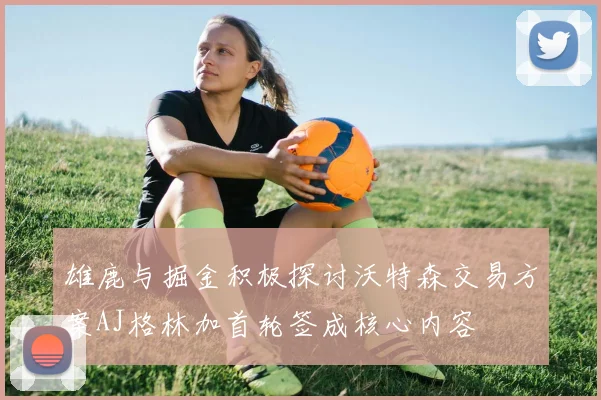 雄鹿与掘金积极探讨沃特森交易方案AJ格林加首轮签成核心内容
